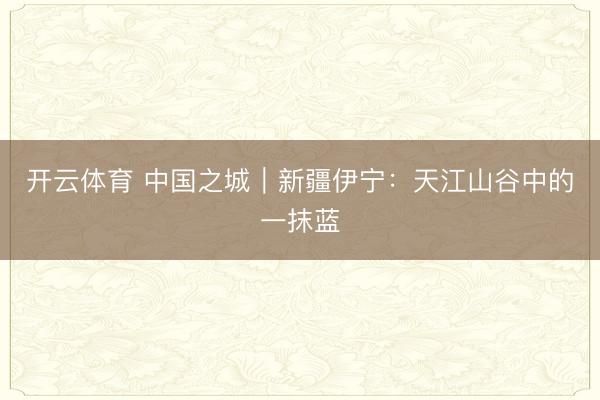 开云体育 中国之城｜新疆伊宁：天江山谷中的一抹蓝