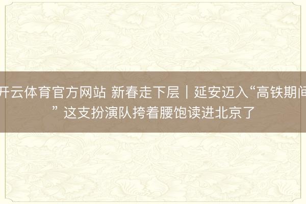 开云体育官方网站 新春走下层｜延安迈入“高铁期间” 这支扮演队挎着腰饱读进北京了