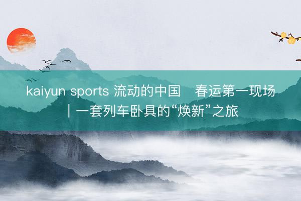 kaiyun sports 流动的中国・春运第一现场|一套列车卧具的“焕新”之旅