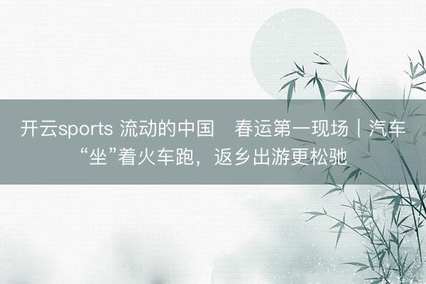 开云sports 流动的中国・春运第一现场|汽车“坐”着火车跑,返乡出游更松驰