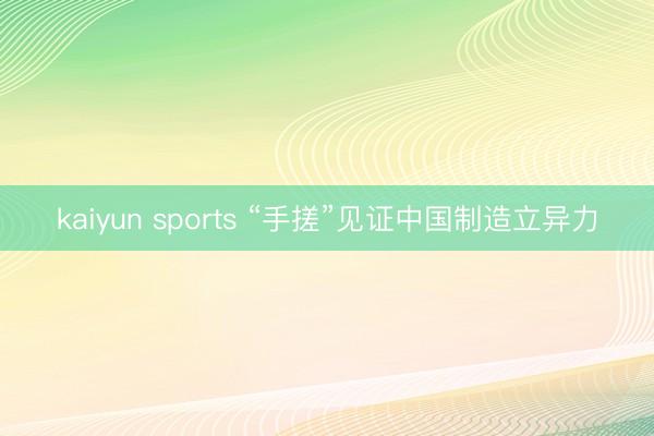 kaiyun sports “手搓”见证中国制造立异力