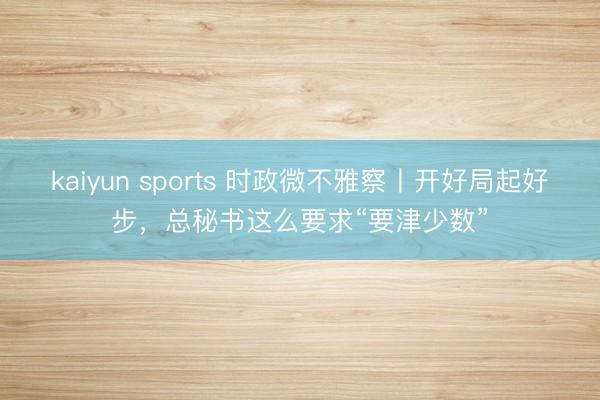 kaiyun sports 时政微不雅察丨开好局起好步，总秘书这么要求“要津少数”