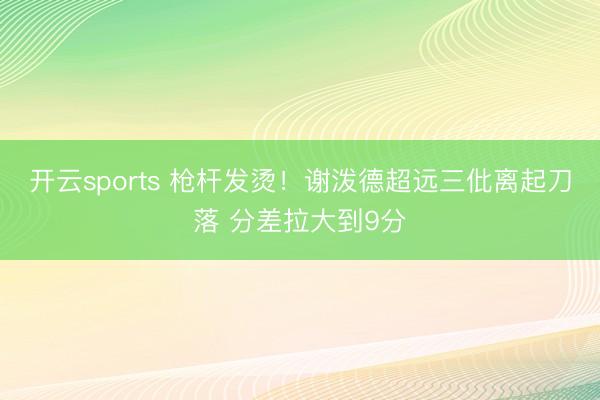 开云sports 枪杆发烫！谢泼德超远三仳离起刀落 分差拉大到9分
