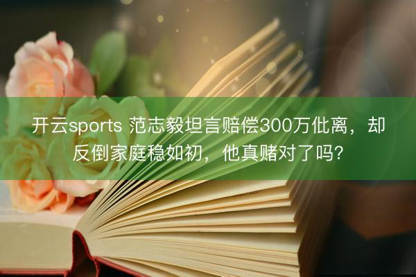 开云sports 范志毅坦言赔偿300万仳离，却反倒家庭稳如初，他真赌对了吗？