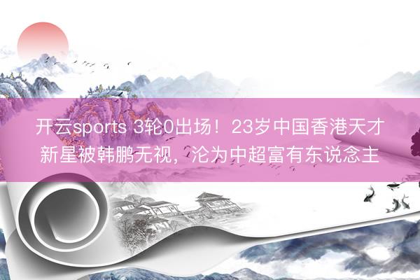 开云sports 3轮0出场！23岁中国香港天才新星被韩鹏无视，沦为中超富有东说念主