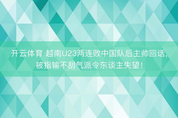 开云体育 越南U23两连败中国队后主帅回话，被指输不刮气派令东谈主失望！