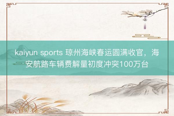 kaiyun sports 琼州海峡春运圆满收官，海安航路车辆费解量初度冲突100万台