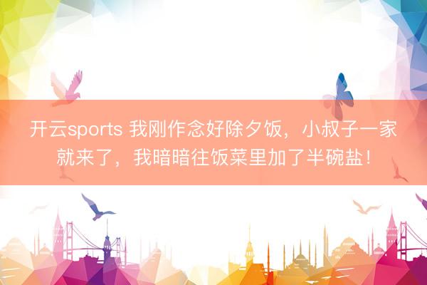 开云sports 我刚作念好除夕饭，小叔子一家就来了，我暗暗往饭菜里加了半碗盐！