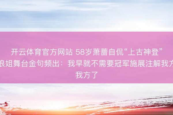 开云体育官方网站 58岁萧蔷自侃“上古神登”！浪姐舞台金句频出：我早就不需要冠军施展注解我方了