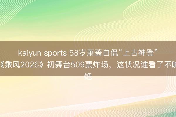 kaiyun sports 58岁萧蔷自侃“上古神登”！《乘风2026》初舞台509票炸场，这状况谁看了不喊绝