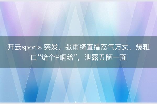 开云sports 突发，张雨绮直播怒气万丈，爆粗口“给个P啊给”，泄露丑陋一面