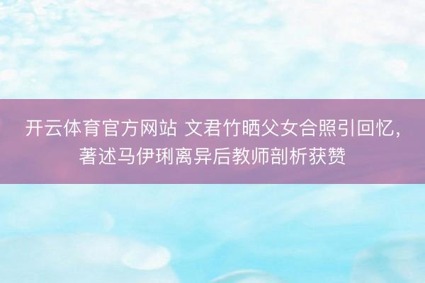 开云体育官方网站 文君竹晒父女合照引回忆，著述马伊琍离异后教师剖析获赞