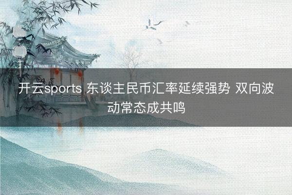 开云sports 东谈主民币汇率延续强势 双向波动常态成共鸣