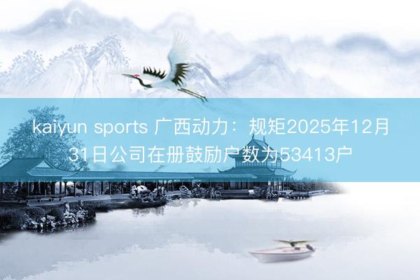 kaiyun sports 广西动力：规矩2025年12月31日公司在册鼓励户数为53413户