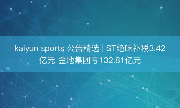 kaiyun sports 公告精选 | ST绝味补税3.42亿元 金地集团亏132.81亿元
