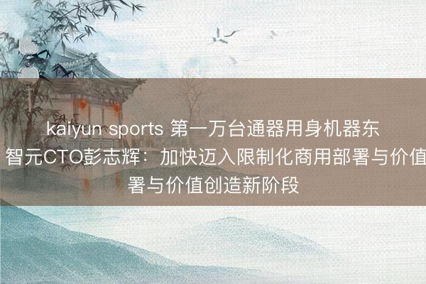kaiyun sports 第一万台通器用身机器东说念主下线 智元CTO彭志辉：加快迈入限制化商用部署与价值创造新阶段