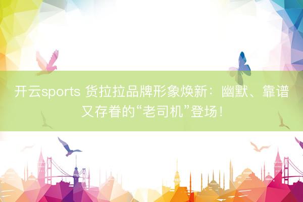 开云sports 货拉拉品牌形象焕新：幽默、靠谱又存眷的“老司机”登场！