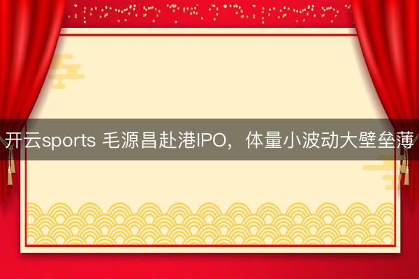 开云sports 毛源昌赴港IPO，体量小波动大壁垒薄