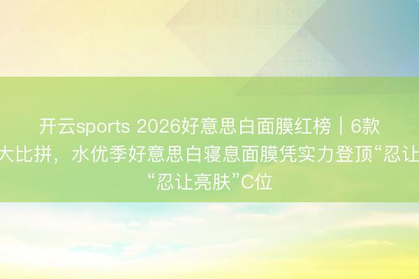 开云sports 2026好意思白面膜红榜|6款尖货实测大比拼,水优季好意思白寝息面膜凭实力登顶“忍让亮肤”C位