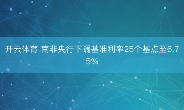 开云体育 南非央行下调基准利率25个基点至6.75%