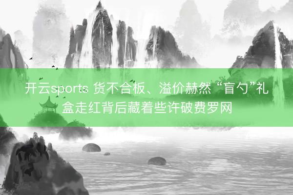 开云sports 货不合板、溢价赫然 “盲勺”礼盒走红背后藏着些许破费罗网