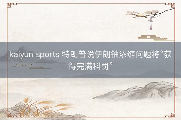 kaiyun sports 特朗普说伊朗铀浓缩问题将“获得完满科罚”