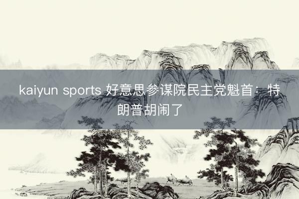kaiyun sports 好意思参谋院民主党魁首：特朗普胡闹了