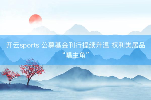 开云sports 公募基金刊行捏续升温 权利类居品“唱主角”