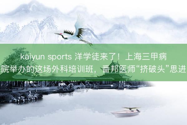 kaiyun sports 洋学徒来了！上海三甲病院举办的这场外科培训班，番邦医师“挤破头”思进