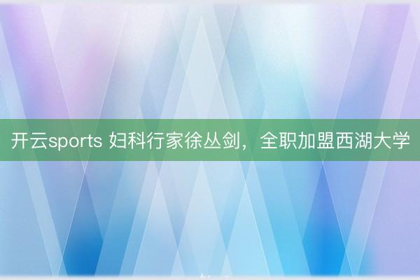 开云sports 妇科行家徐丛剑，全职加盟西湖大学