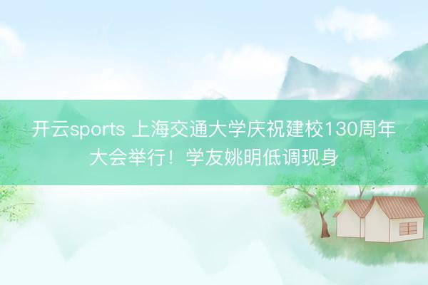 开云sports 上海交通大学庆祝建校130周年大会举行！学友姚明低调现身