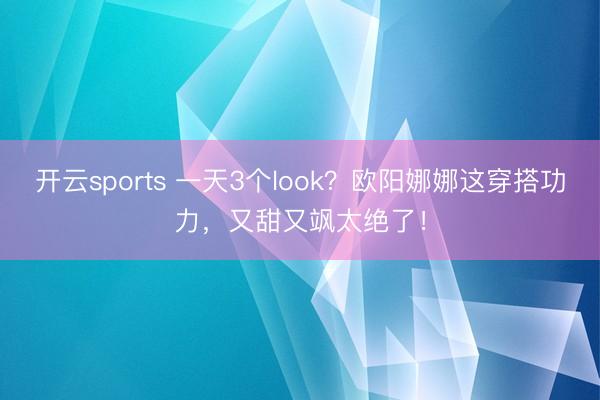 开云sports 一天3个look?欧阳娜娜这穿搭功力,又甜又飒太绝了!