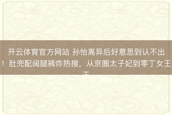开云体育官方网站 孙怡离异后好意思到认不出！肚兜配阔腿裤炸热搜，从京圈太子妃到零丁女王