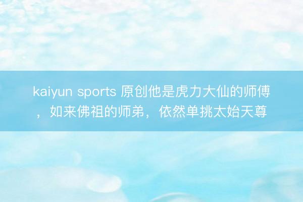 kaiyun sports 原创他是虎力大仙的师傅，如来佛祖的师弟，依然单挑太始天尊