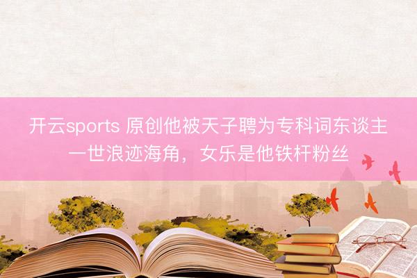 开云sports 原创他被天子聘为专科词东谈主一世浪迹海角，女乐是他铁杆粉丝
