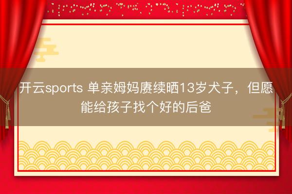 开云sports 单亲姆妈赓续晒13岁犬子,但愿能给孩子找个好的后爸