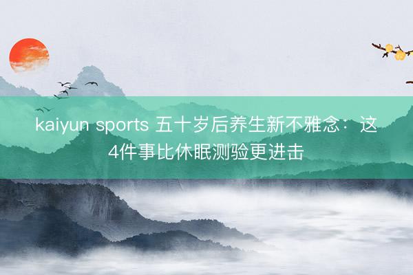 kaiyun sports 五十岁后养生新不雅念：这4件事比休眠测验更进击