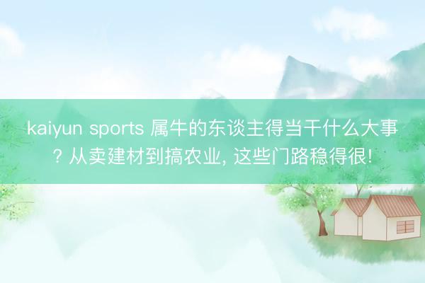 kaiyun sports 属牛的东谈主得当干什么大事? 从卖建材到搞农业， 这些门路稳得很!