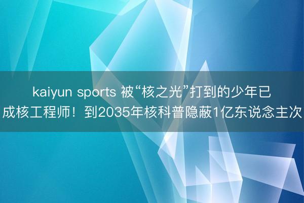 kaiyun sports 被“核之光”打到的少年已成核工程师!到2035年核科普隐蔽1亿东说念主次
