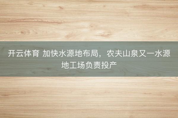 开云体育 加快水源地布局，农夫山泉又一水源地工场负责投产