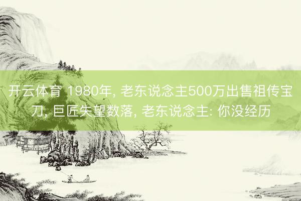 开云体育 1980年， 老东说念主500万出售祖传宝刀， 巨匠失望数落， 老东说念主: 你没经历