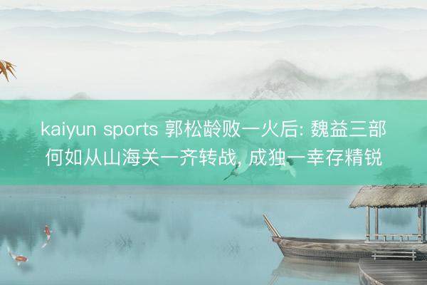 kaiyun sports 郭松龄败一火后: 魏益三部何如从山海关一齐转战， 成独一幸存精锐