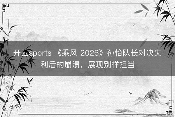 开云sports 《乘风 2026》孙怡队长对决失利后的崩溃，展现别样担当