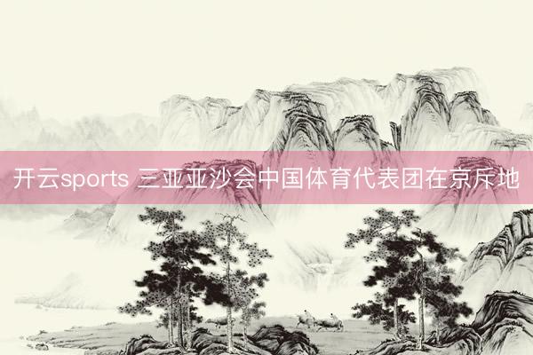 开云sports 三亚亚沙会中国体育代表团在京斥地