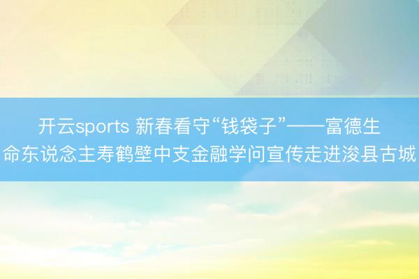 开云sports 新春看守“钱袋子”——富德生命东说念主寿鹤壁中支金融学问宣传走进浚县古城