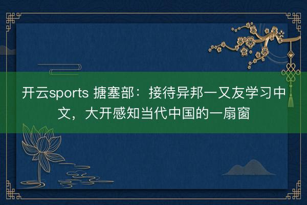 开云sports 搪塞部：接待异邦一又友学习中文，大开感知当代中国的一扇窗