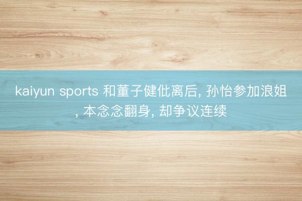kaiyun sports 和董子健仳离后， 孙怡参加浪姐， 本念念翻身， 却争议连续