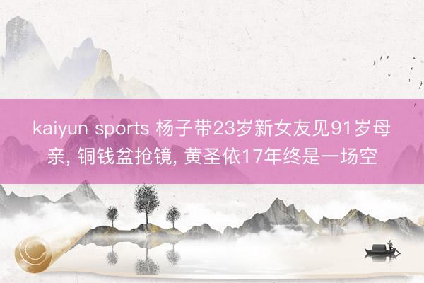 kaiyun sports 杨子带23岁新女友见91岁母亲， 铜钱盆抢镜，<a href=