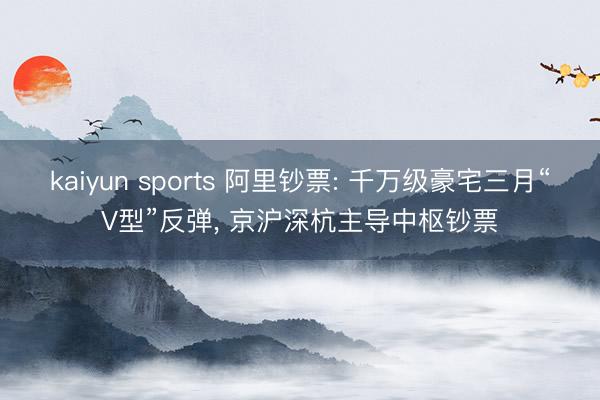 kaiyun sports 阿里钞票: 千万级豪宅三月“V型”反弹， 京沪深杭主导中枢钞票