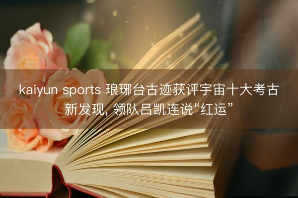 kaiyun sports 琅琊台古迹获评宇宙十大考古新发现, 领队吕凯连说“红运”